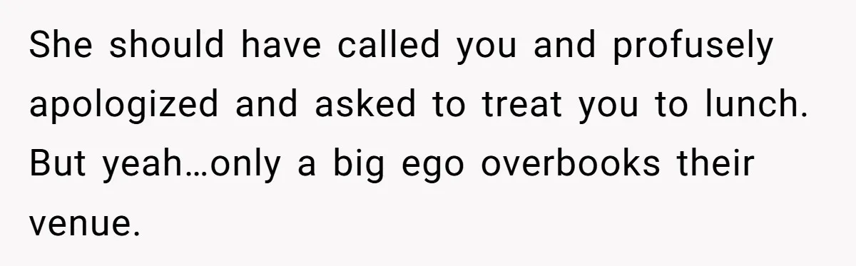 She should have called you and profusely apologized and asked to treat you to lunch. But yeah…only a big ego overbooks their venue.