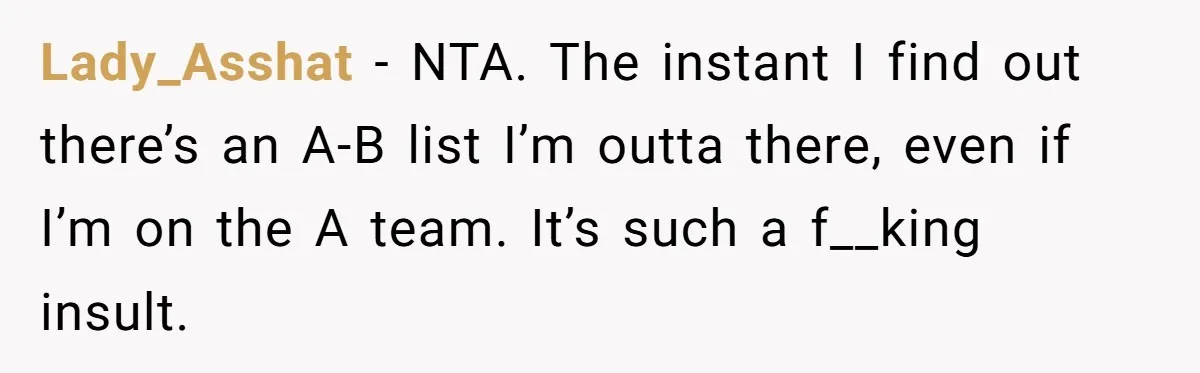 Lady_Asshat − NTA. The instant I find out there’s an A-B list I’m outta there, even if I’m on the A team. It’s such a f__king insult.