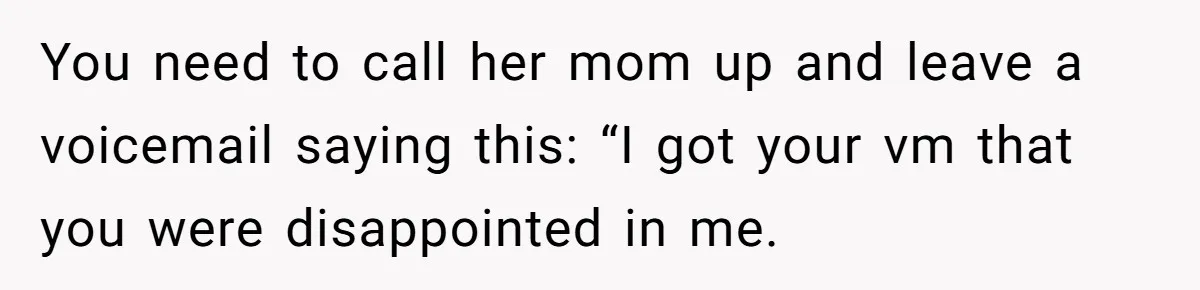 You need to call her mom up and leave a voicemail saying this: “I got your vm that you were disappointed in me.
