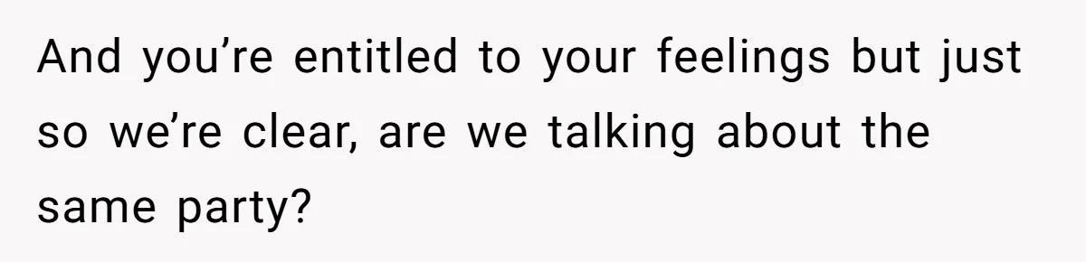 And you’re entitled to your feelings but just so we’re clear, are we talking about the same party?