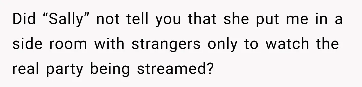 Did “Sally” not tell you that she put me in a side room with strangers only to watch the real party being streamed?