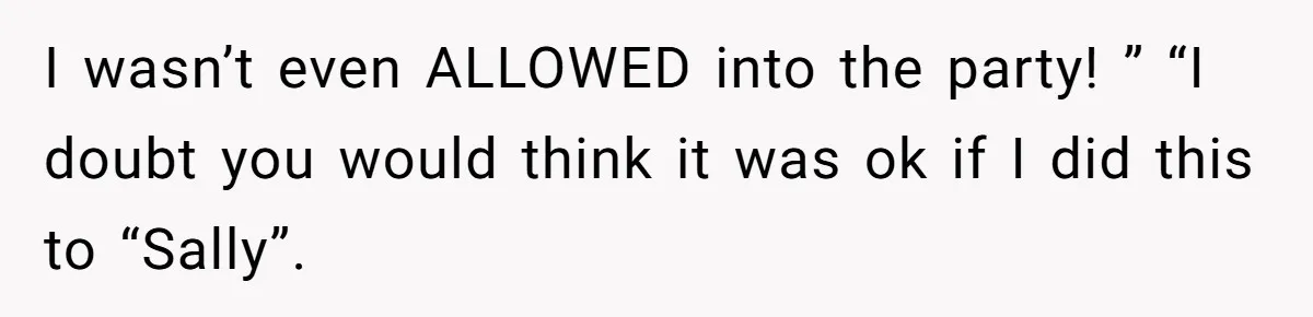 I wasn’t even ALLOWED into the party! ” “I doubt you would think it was ok if I did this to “Sally”.