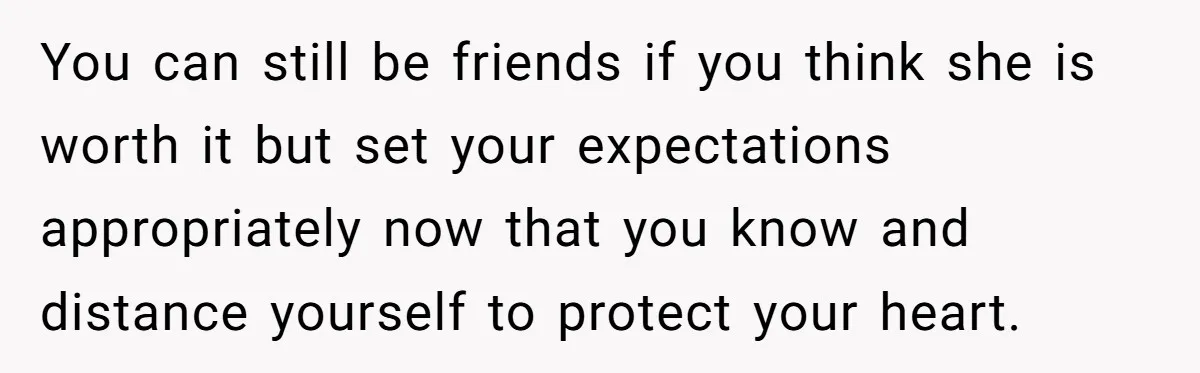 You can still be friends if you think she is worth it but set your expectations appropriately now that you know and distance yourself to protect your heart.