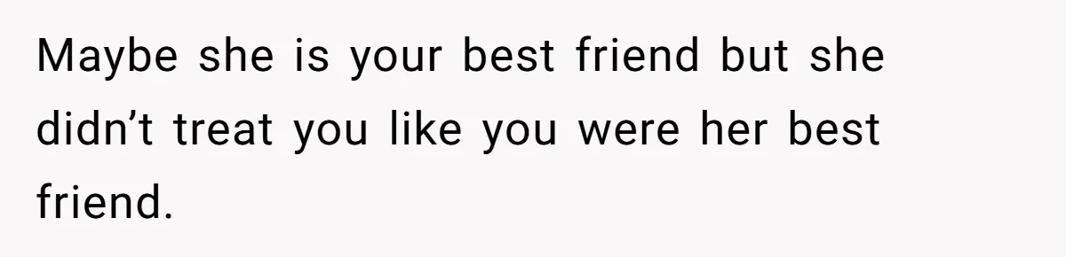 Maybe she is your best friend but she didn’t treat you like you were her best friend.
