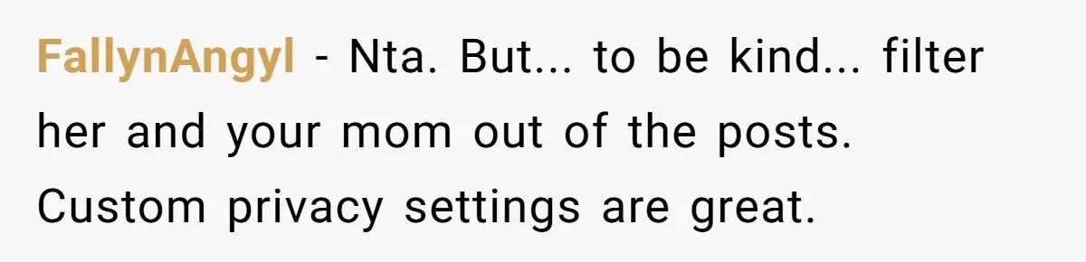FallynAngyl − Nta. But... to be kind... filter her and your mom out of the posts. Custom privacy settings are great.