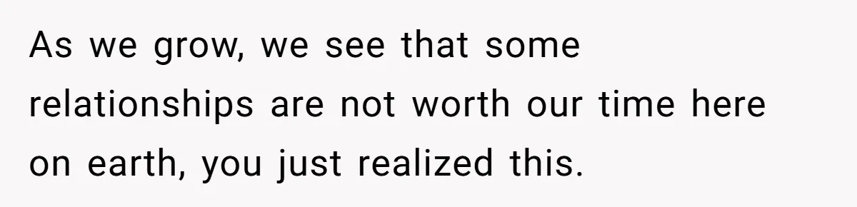 As we grow, we see that some relationships are not worth our time here on earth, you just realized this.