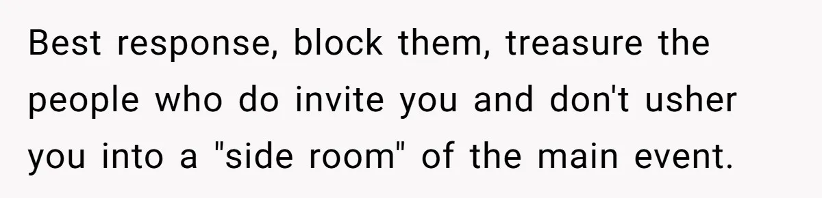 Best response, block them, treasure the people who do invite you and don't usher you into a "side room" of the main event.