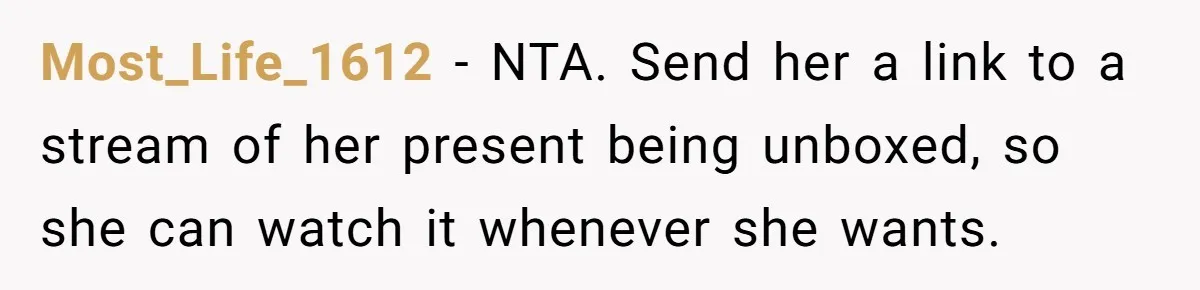 Most_Life_1612 − NTA. Send her a link to a stream of her present being unboxed, so she can watch it whenever she wants.