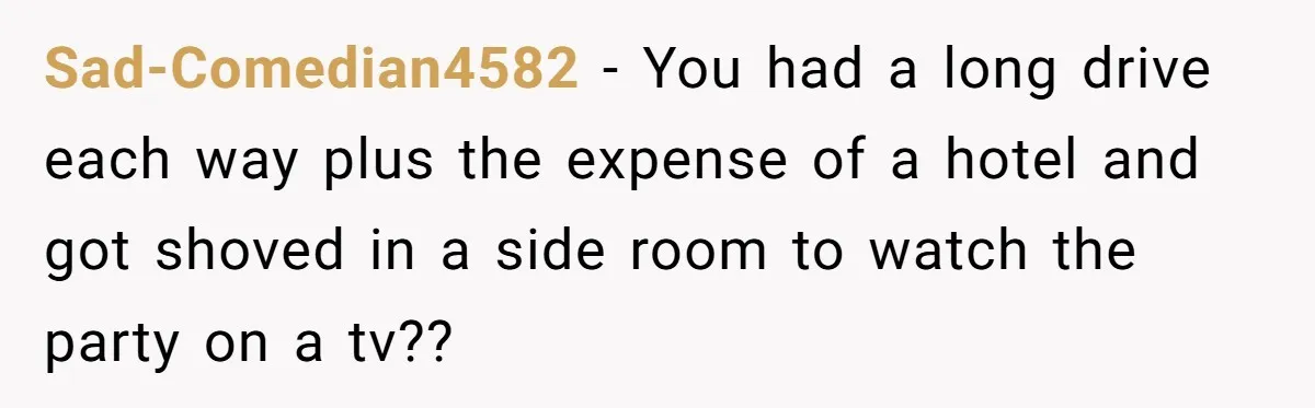 Sad-Comedian4582 − You had a long drive each way plus the expense of a hotel and got shoved in a side room to watch the party on a tv??