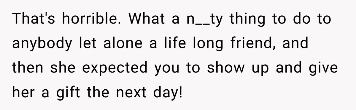 That's horrible. What a n__ty thing to do to anybody let alone a life long friend, and then she expected you to show up and give her a gift the...