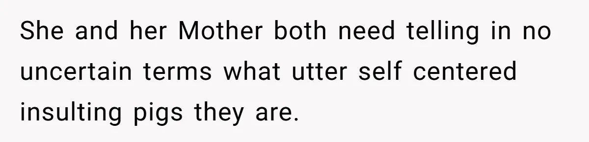She and her Mother both need telling in no uncertain terms what utter self centered insulting pigs they are.