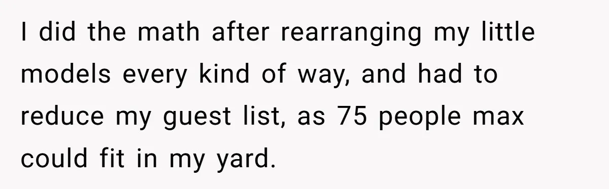 I did the math after rearranging my little models every kind of way, and had to reduce my guest list, as 75 people max could fit in my yard.