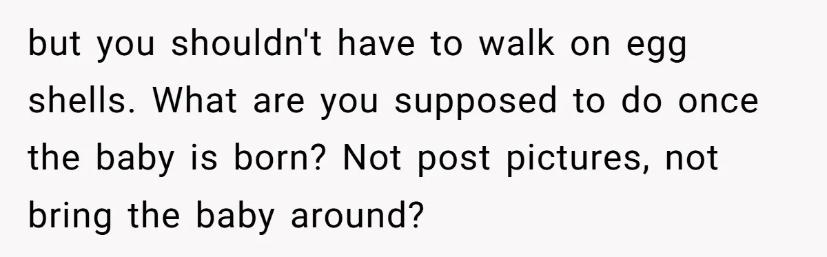 but you shouldn't have to walk on egg shells. What are you supposed to do once the baby is born? Not post pictures, not bring the baby around?