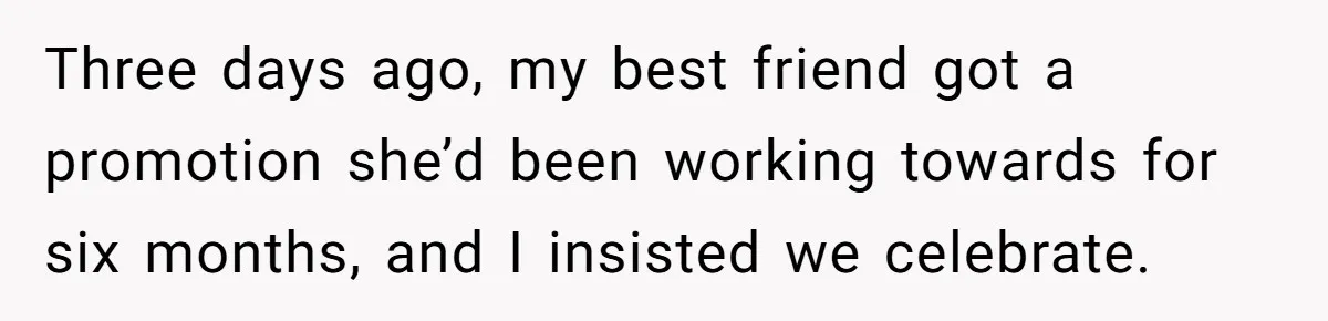 Three days ago, my best friend got a promotion she’d been working towards for six months, and I insisted we celebrate.