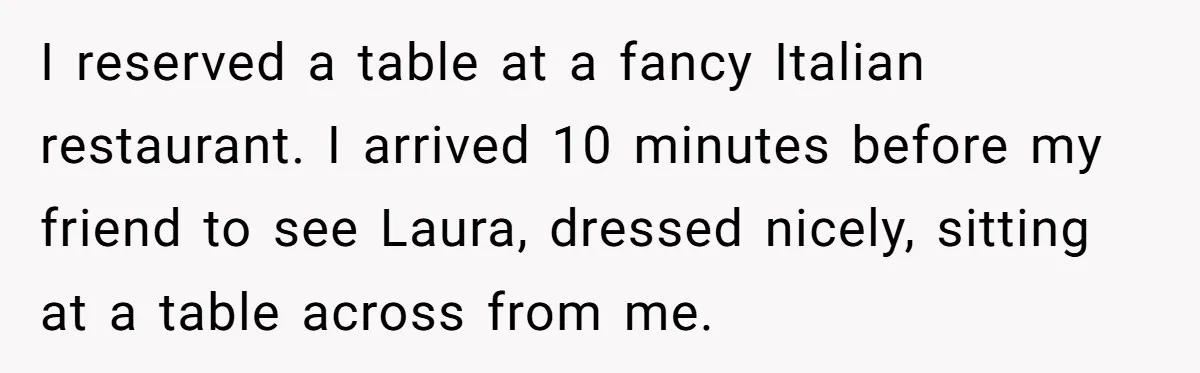 I reserved a table at a fancy Italian restaurant. I arrived 10 minutes before my friend to see Laura, dressed nicely, sitting at a table across from me.