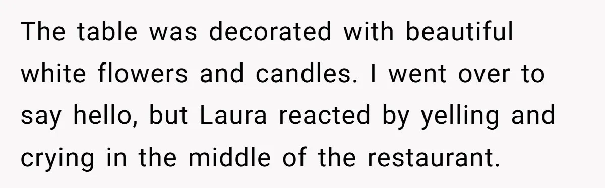 The table was decorated with beautiful white flowers and candles. I went over to say hello, but Laura reacted by yelling and crying in the middle of the restaurant.
