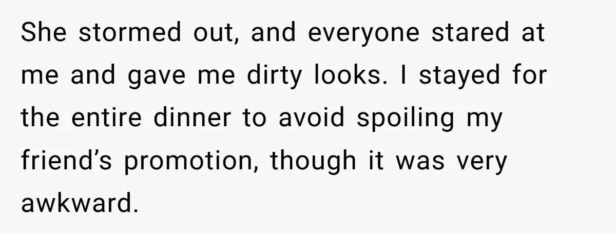 She stormed out, and everyone stared at me and gave me dirty looks. I stayed for the entire dinner to avoid spoiling my friend’s promotion, though it was very awkward.
