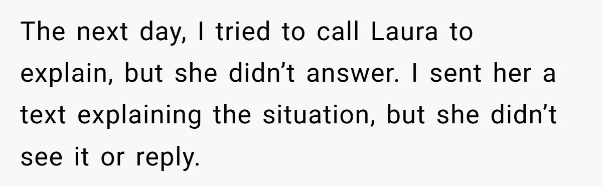 The next day, I tried to call Laura to explain, but she didn’t answer. I sent her a text explaining the situation, but she didn’t see it or reply.