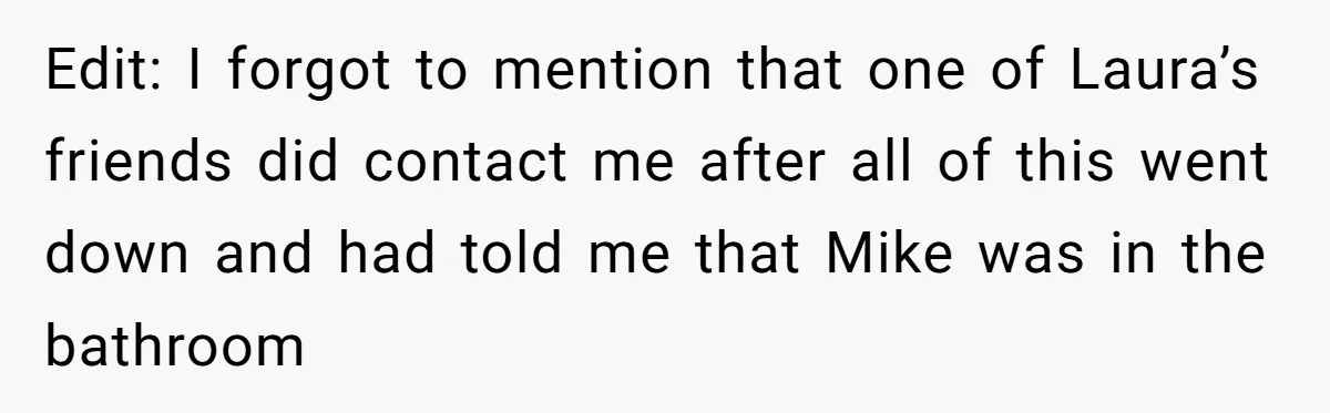 Edit: I forgot to mention that one of Laura’s friends did contact me after all of this went down and had told me that Mike was in the bathroom