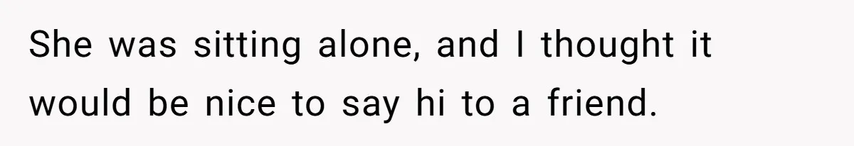 She was sitting alone, and I thought it would be nice to say hi to a friend.