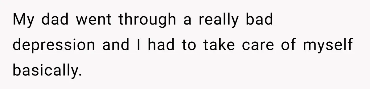 My dad went through a really bad depression and I had to take care of myself basically.