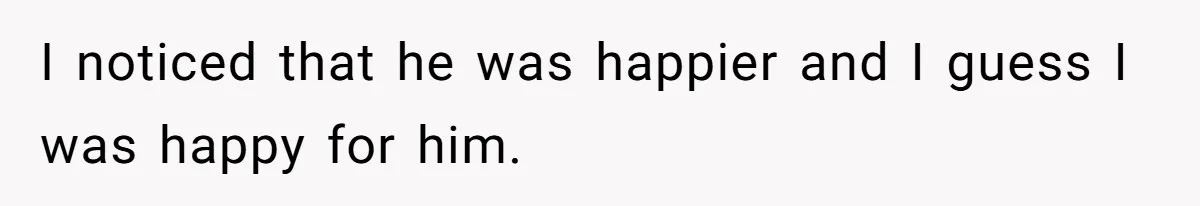 I noticed that he was happier and I guess I was happy for him.