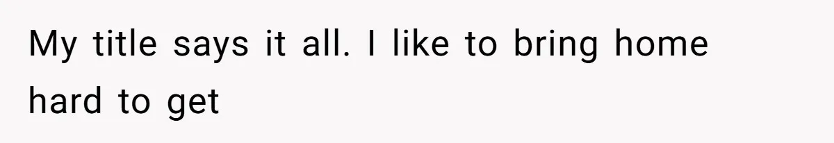 My title says it all. I like to bring home hard to get