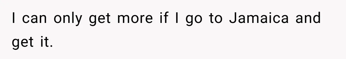 I can only get more if I go to Jamaica and get it.