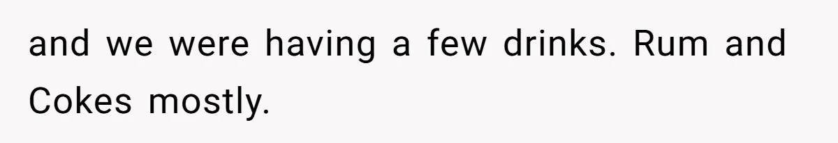 and we were having a few drinks. Rum and Cokes mostly.