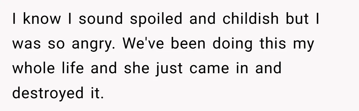 I know I sound spoiled and childish but I was so angry. We've been doing this my whole life and she just came in and destroyed it.