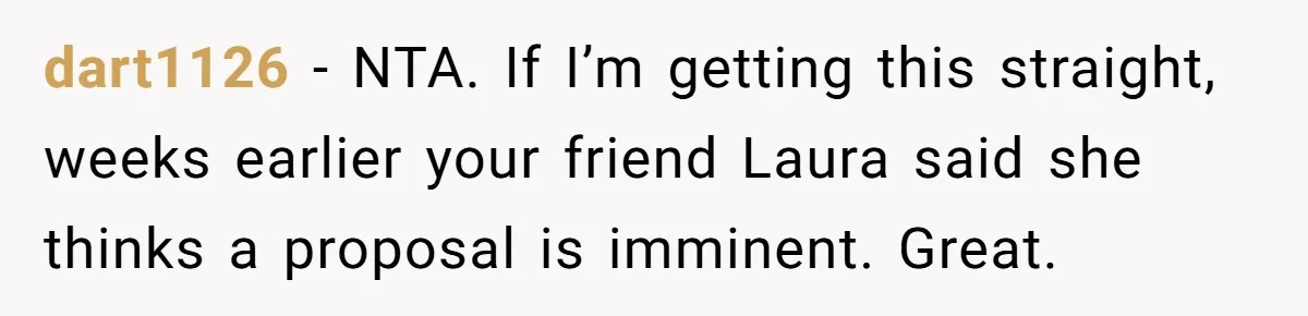 dart1126 − NTA. If I’m getting this straight, weeks earlier your friend Laura said she thinks a proposal is imminent. Great.