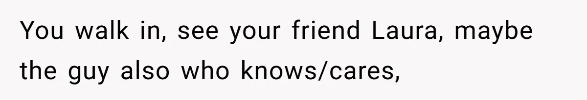 You walk in, see your friend Laura, maybe the guy also who knows/cares,
