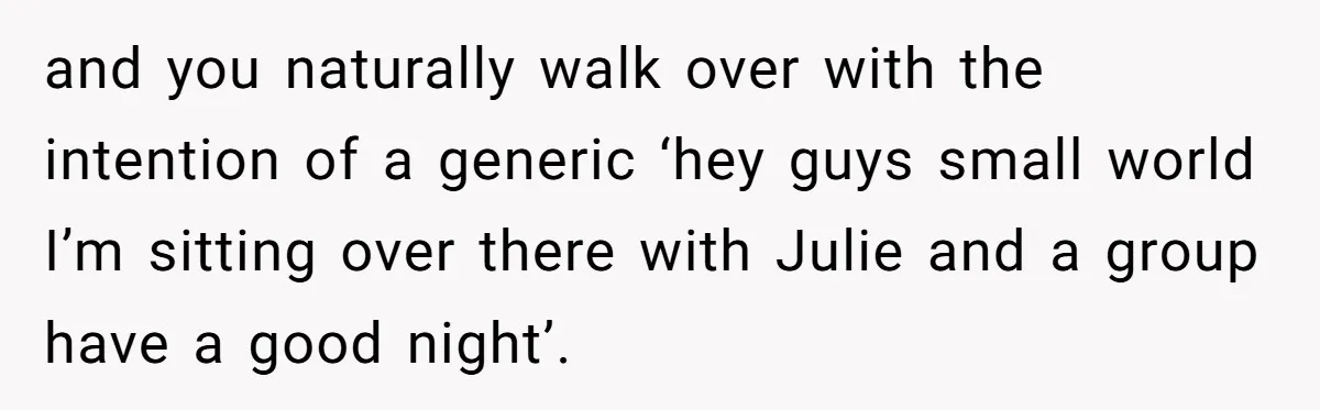 and you naturally walk over with the intention of a generic ‘hey guys small world I’m sitting over there with Julie and a group have a good night’.