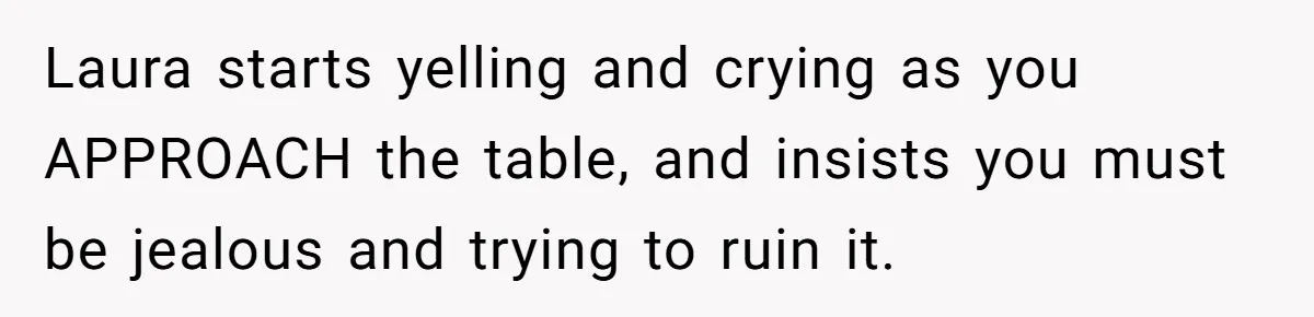 Laura starts yelling and crying as you APPROACH the table, and insists you must be jealous and trying to ruin it.