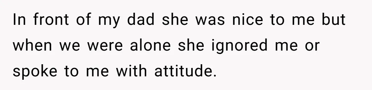 In front of my dad she was nice to me but when we were alone she ignored me or spoke to me with attitude.