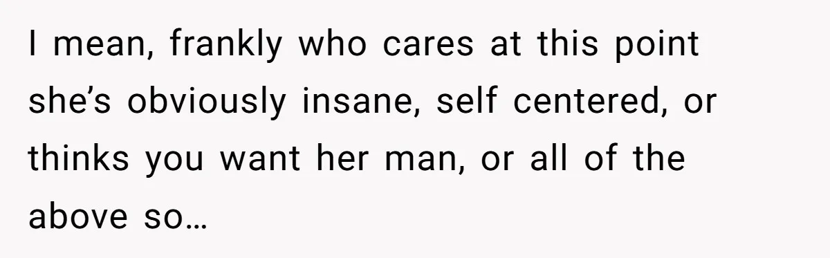 I mean, frankly who cares at this point she’s obviously insane, self centered, or thinks you want her man, or all of the above so…
