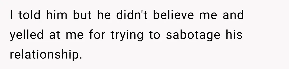 I told him but he didn't believe me and yelled at me for trying to sabotage his relationship.