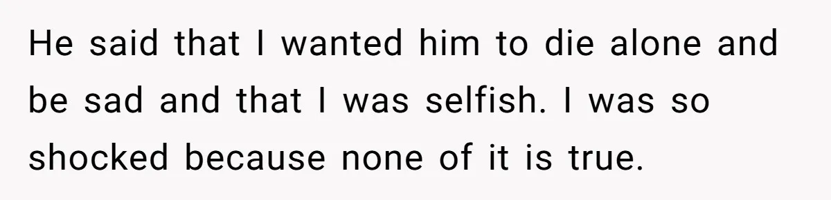He said that I wanted him to die alone and be sad and that I was selfish. I was so shocked because none of it is true.