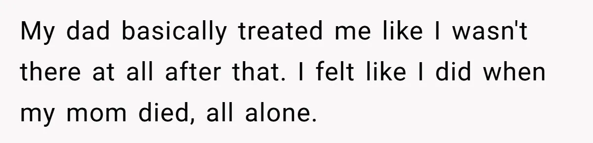 My dad basically treated me like I wasn't there at all after that. I felt like I did when my mom died, all alone.