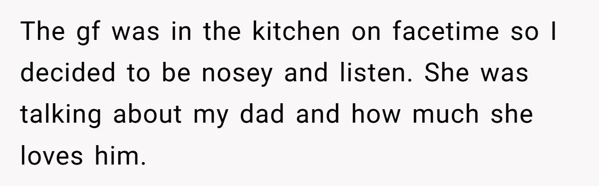 The gf was in the kitchen on facetime so I decided to be nosey and listen. She was talking about my dad and how much she loves him.