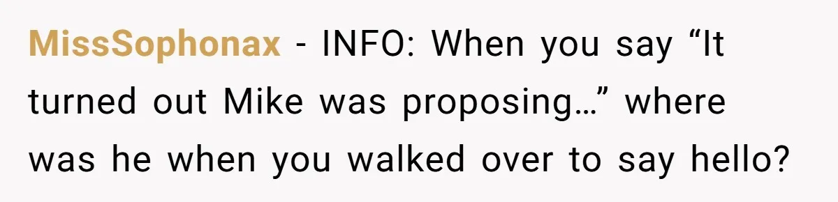 MissSophonax − INFO: When you say “It turned out Mike was proposing…” where was he when you walked over to say hello?