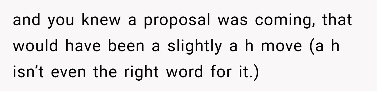 and you knew a proposal was coming, that would have been a slightly a h move (a h isn’t even the right word for it.)
