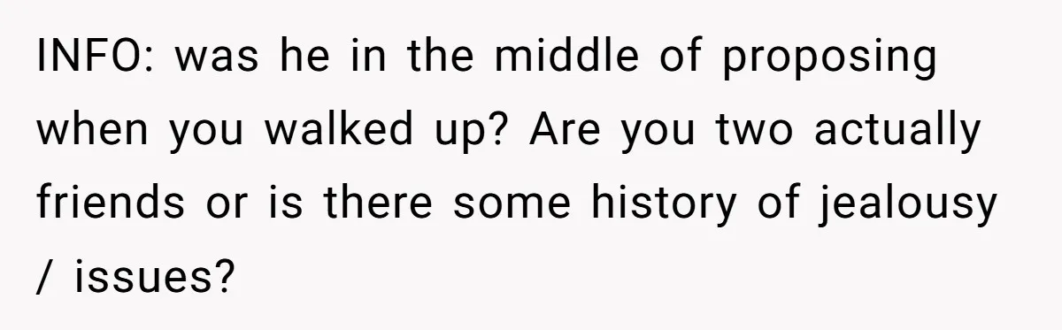 INFO: was he in the middle of proposing when you walked up? Are you two actually friends or is there some history of jealousy / issues?