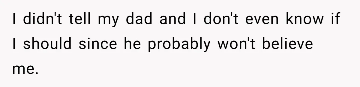 I didn't tell my dad and I don't even know if I should since he probably won't believe me.