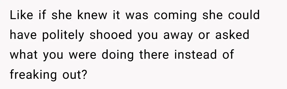 Like if she knew it was coming she could have politely shooed you away or asked what you were doing there instead of freaking out?