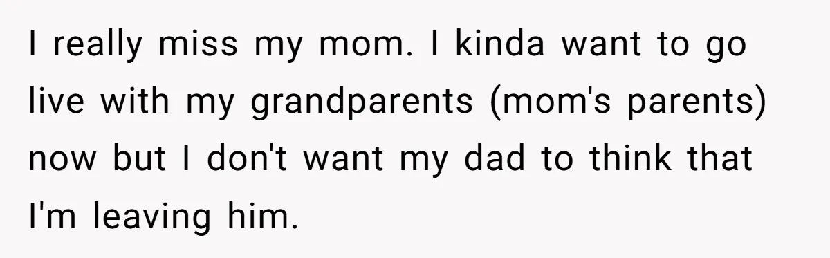 I really miss my mom. I kinda want to go live with my grandparents (mom's parents) now but I don't want my dad to think that I'm leaving him.