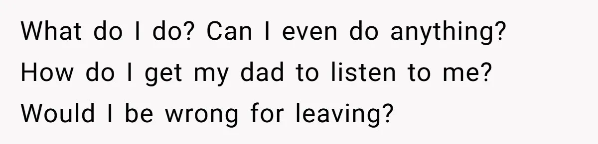 What do I do? Can I even do anything? How do I get my dad to listen to me? Would I be wrong for leaving?