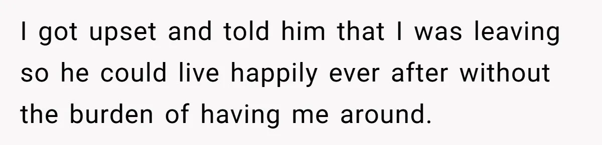 I got upset and told him that I was leaving so he could live happily ever after without the burden of having me around.