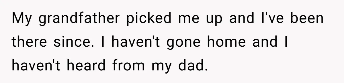 My grandfather picked me up and I've been there since. I haven't gone home and I haven't heard from my dad.