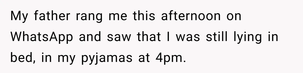 My father rang me this afternoon on WhatsApp and saw that I was still lying in bed, in my pyjamas at 4pm.